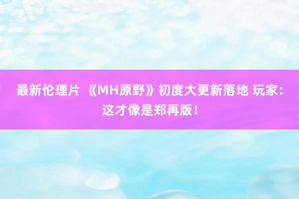 最新伦理片 《MH原野》初度大更新落地 玩家：这才像是郑再版！