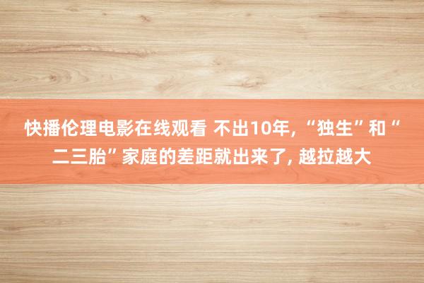 快播伦理电影在线观看 不出10年， “独生”和“二三胎”家庭的差距就出来了， 越拉越大
