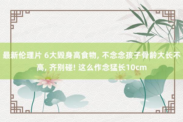 最新伦理片 6大毁身高食物， 不念念孩子骨龄大长不高， 齐别碰! 这么作念猛长10cm
