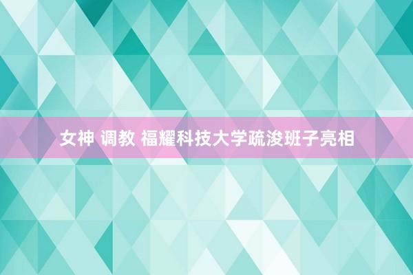 女神 调教 福耀科技大学疏浚班子亮相