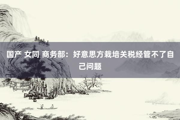 国产 女同 商务部：好意思方栽培关税经管不了自己问题