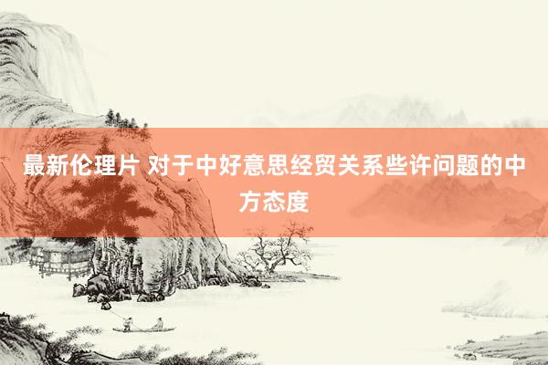 最新伦理片 对于中好意思经贸关系些许问题的中方态度