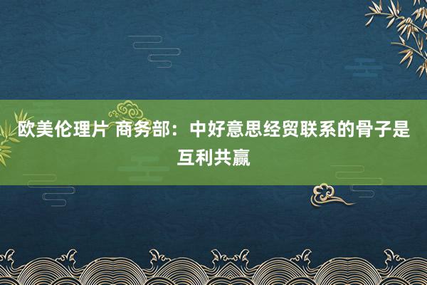 欧美伦理片 商务部：中好意思经贸联系的骨子是互利共赢