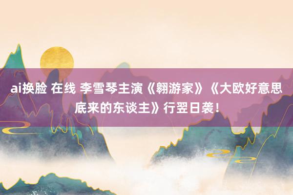 ai换脸 在线 李雪琴主演《翱游家》《大欧好意思底来的东谈主》行翌日袭！