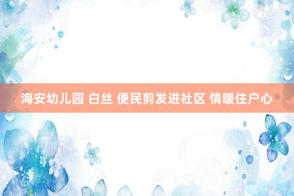海安幼儿园 白丝 便民剪发进社区 情暖住户心