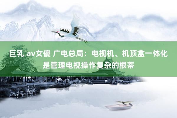 巨乳 av女優 广电总局：电视机、机顶盒一体化是管理电视操作复杂的根蒂