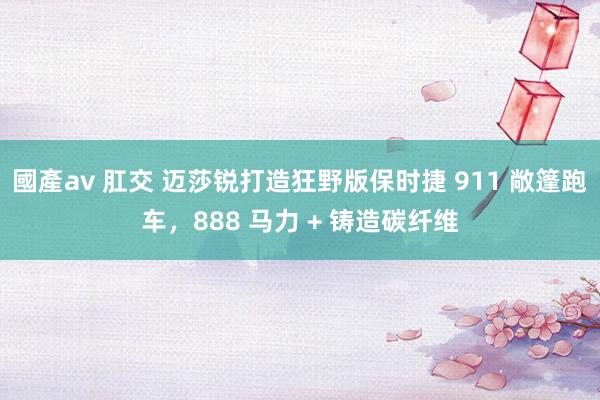 國產av 肛交 迈莎锐打造狂野版保时捷 911 敞篷跑车，888 马力 + 铸造碳纤维