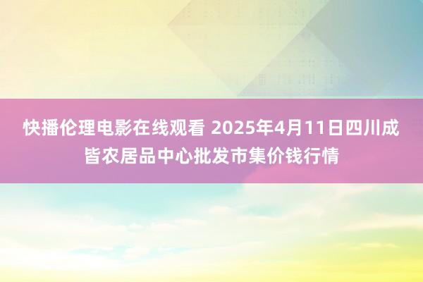 快播伦理电影在线观看 2025年4月11日四川成皆农居品中心批发市集价钱行情