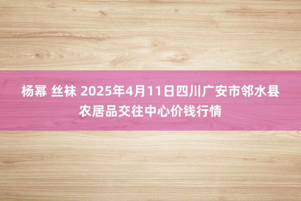 杨幂 丝袜 2025年4月11日四川广安市邻水县农居品交往中心价钱行情