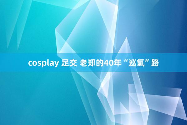 cosplay 足交 老郑的40年“巡氢”路