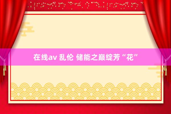在线av 乱伦 储能之巅绽芳“花”
