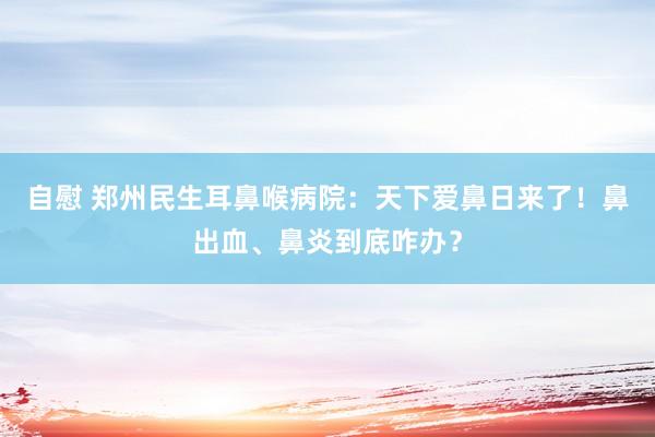 自慰 郑州民生耳鼻喉病院：天下爱鼻日来了！鼻出血、鼻炎到底咋办？