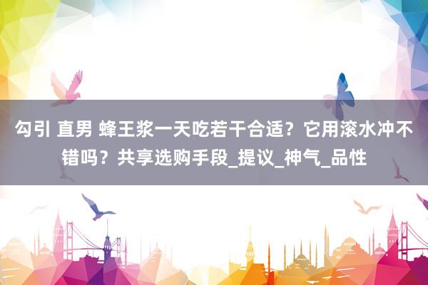 勾引 直男 蜂王浆一天吃若干合适？它用滚水冲不错吗？共享选购手段_提议_神气_品性