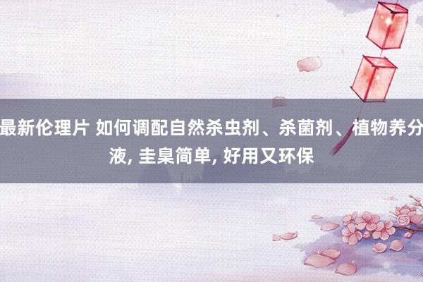 最新伦理片 如何调配自然杀虫剂、杀菌剂、植物养分液， 圭臬简单， 好用又环保