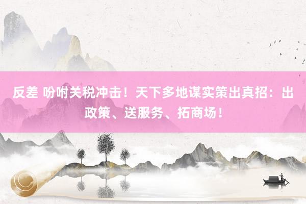 反差 吩咐关税冲击！天下多地谋实策出真招：出政策、送服务、拓商场！