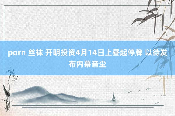 porn 丝袜 开明投资4月14日上昼起停牌 以待发布内幕音尘