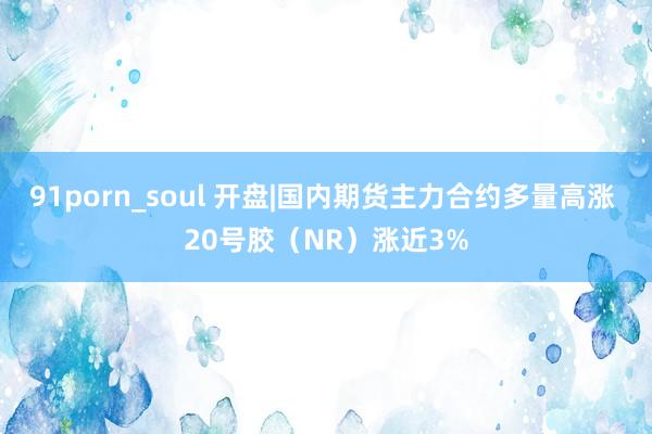 91porn_soul 开盘|国内期货主力合约多量高涨 20号胶（NR）涨近3%