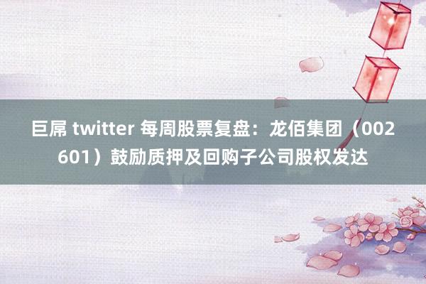 巨屌 twitter 每周股票复盘：龙佰集团（002601）鼓励质押及回购子公司股权发达