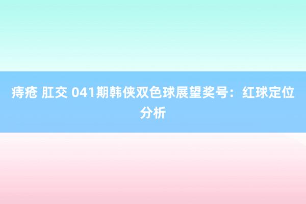 痔疮 肛交 041期韩侠双色球展望奖号：红球定位分析