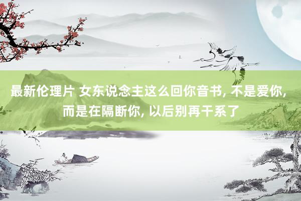 最新伦理片 女东说念主这么回你音书， 不是爱你， 而是在隔断你， 以后别再干系了