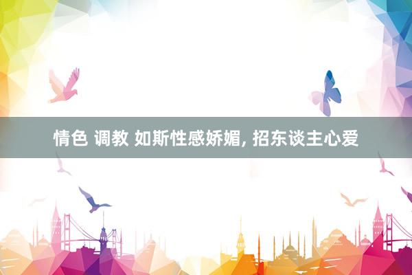 情色 调教 如斯性感娇媚， 招东谈主心爱