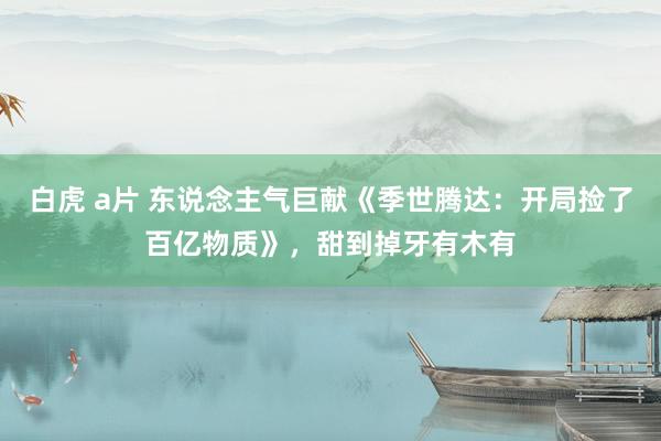 白虎 a片 东说念主气巨献《季世腾达：开局捡了百亿物质》，甜到掉牙有木有