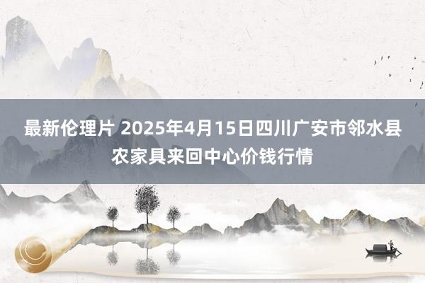 最新伦理片 2025年4月15日四川广安市邻水县农家具来回中心价钱行情