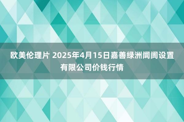 欧美伦理片 2025年4月15日嘉善绿洲阛阓设置有限公司价钱行情