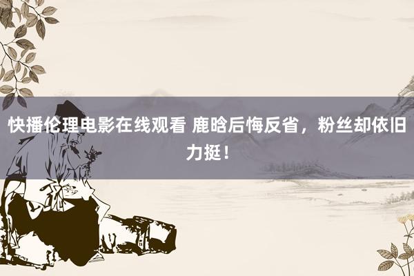 快播伦理电影在线观看 鹿晗后悔反省，粉丝却依旧力挺！