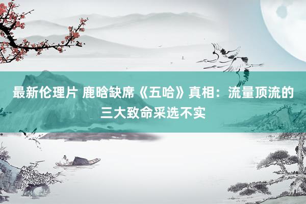 最新伦理片 鹿晗缺席《五哈》真相：流量顶流的三大致命采选不实