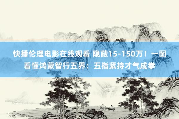 快播伦理电影在线观看 隐蔽15-150万！一图看懂鸿蒙智行五界：五指紧持才气成拳