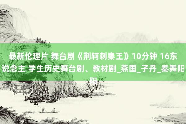 最新伦理片 舞台剧《荆轲刺秦王》10分钟 16东说念主 学生历史舞台剧、教材剧_燕国_子丹_秦舞阳