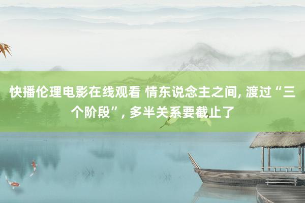 快播伦理电影在线观看 情东说念主之间， 渡过“三个阶段”， 多半关系要截止了