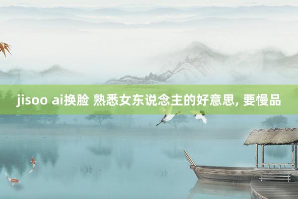 jisoo ai换脸 熟悉女东说念主的好意思， 要慢品