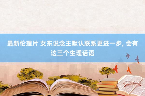 最新伦理片 女东说念主默认联系更进一步， 会有这三个生理话语