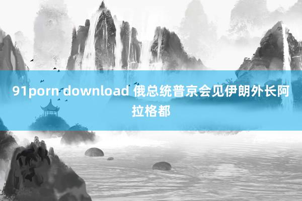 91porn download 俄总统普京会见伊朗外长阿拉格都