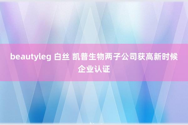 beautyleg 白丝 凯普生物两子公司获高新时候企业认证