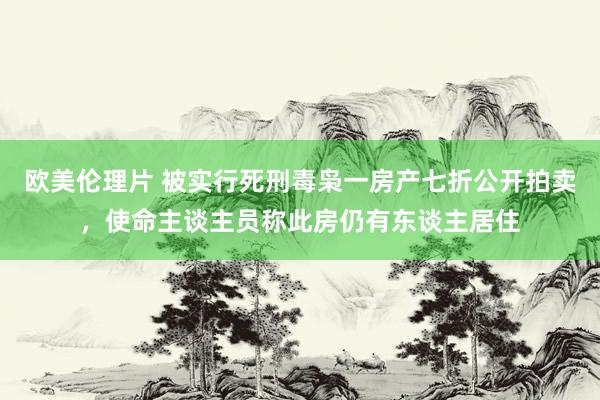欧美伦理片 被实行死刑毒枭一房产七折公开拍卖，使命主谈主员称此房仍有东谈主居住