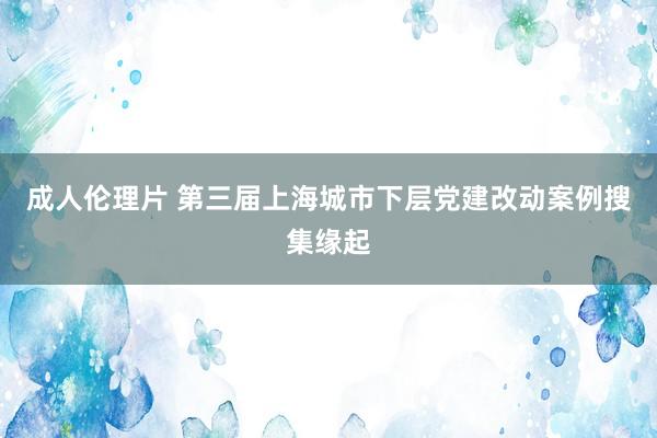 成人伦理片 第三届上海城市下层党建改动案例搜集缘起