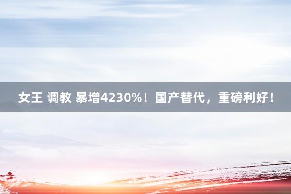 女王 调教 暴增4230%！国产替代，重磅利好！