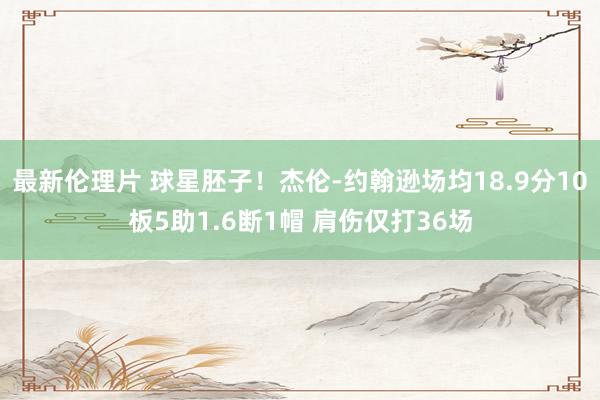 最新伦理片 球星胚子！杰伦-约翰逊场均18.9分10板5助1.6断1帽 肩伤仅打36场