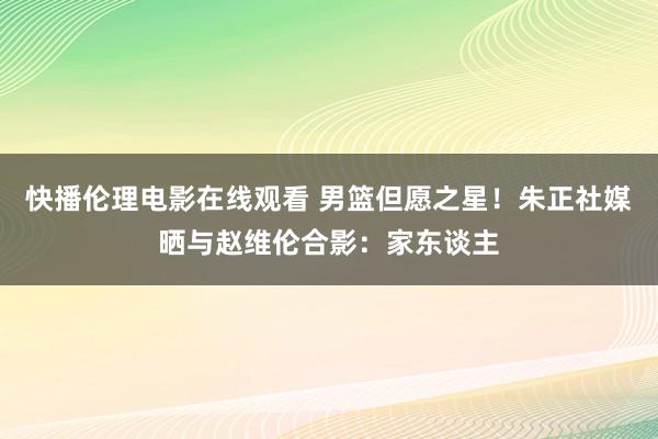 快播伦理电影在线观看 男篮但愿之星！朱正社媒晒与赵维伦合影：家东谈主