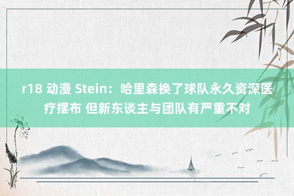 r18 动漫 Stein：哈里森换了球队永久资深医疗摆布 但新东谈主与团队有严重不对