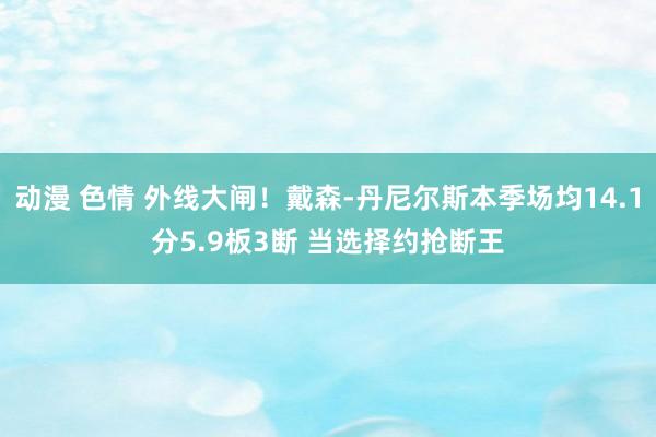 动漫 色情 外线大闸！戴森-丹尼尔斯本季场均14.1分5.9板3断 当选择约抢断王