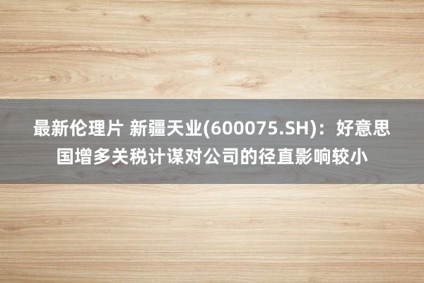 最新伦理片 新疆天业(600075.SH)：好意思国增多关税计谋对公司的径直影响较小