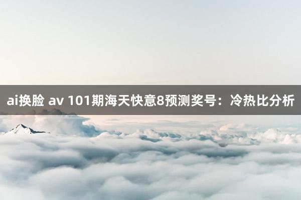 ai换脸 av 101期海天快意8预测奖号：冷热比分析