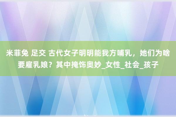 米菲兔 足交 古代女子明明能我方哺乳，她们为啥要雇乳娘？其中掩饰奥妙_女性_社会_孩子