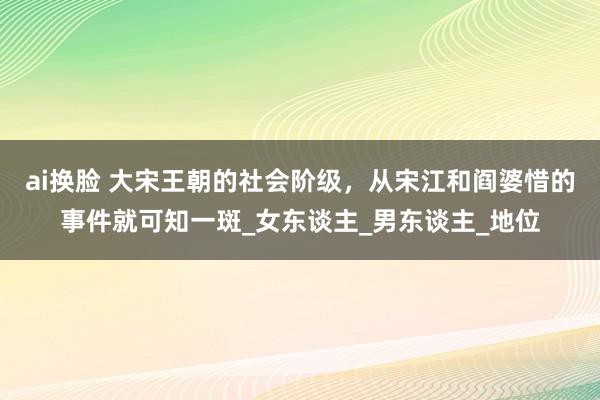 ai换脸 大宋王朝的社会阶级，从宋江和阎婆惜的事件就可知一斑_女东谈主_男东谈主_地位