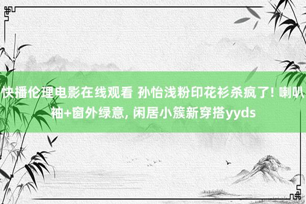 快播伦理电影在线观看 孙怡浅粉印花衫杀疯了! 喇叭袖+窗外绿意， 闲居小簇新穿搭yyds