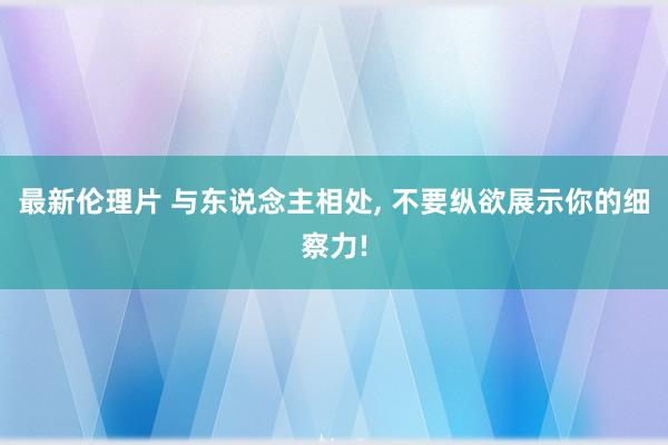 最新伦理片 与东说念主相处， 不要纵欲展示你的细察力!